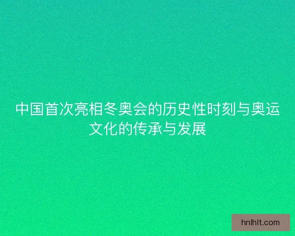 中国首次亮相冬奥会的历史性时刻与奥运文化的传承与发展