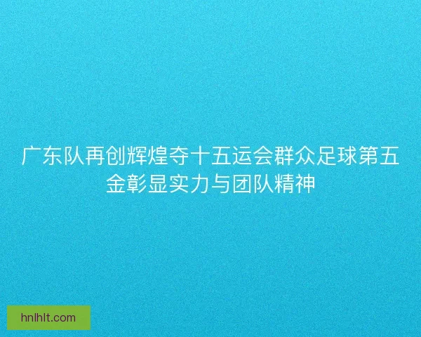 广东队再创辉煌夺十五运会群众足球第五金彰显实力与团队精神