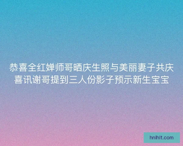恭喜全红婵师哥晒庆生照与美丽妻子共庆喜讯谢哥提到三人份影子预示新生宝宝