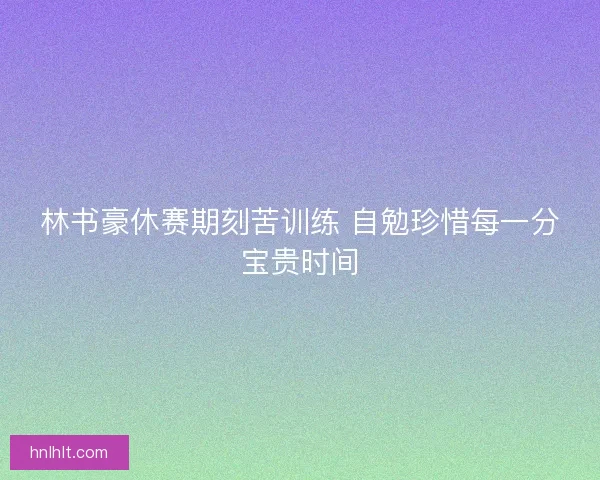 林书豪休赛期刻苦训练 自勉珍惜每一分宝贵时间