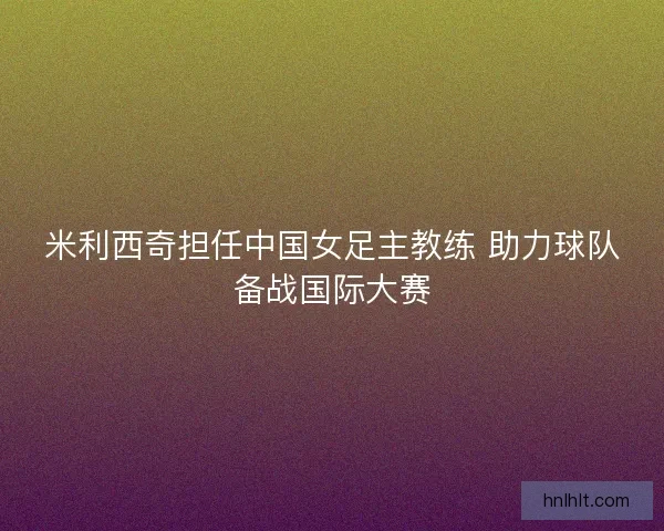 米利西奇担任中国女足主教练 助力球队备战国际大赛