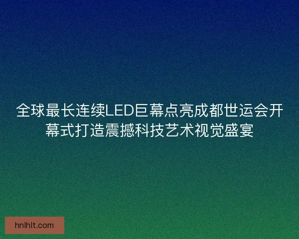 全球最长连续LED巨幕点亮成都世运会开幕式打造震撼科技艺术视觉盛宴