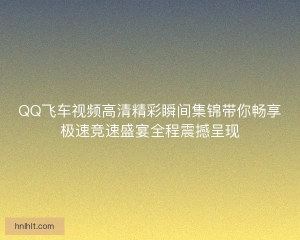 QQ飞车视频高清精彩瞬间集锦带你畅享极速竞速盛宴全程震撼呈现