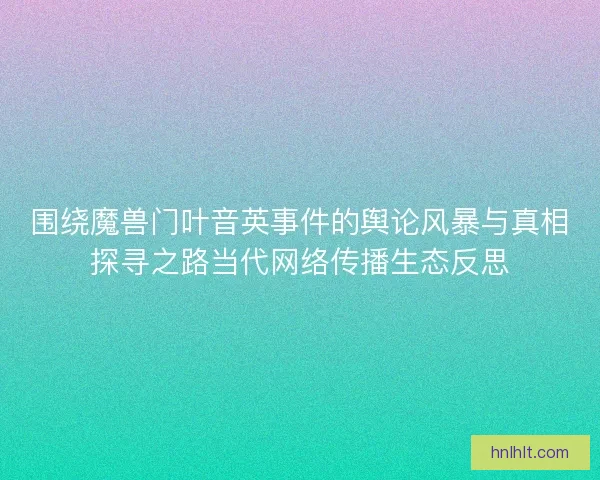 围绕魔兽门叶音英事件的舆论风暴与真相探寻之路当代网络传播生态反思